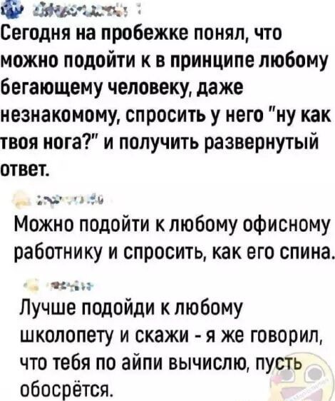 У ЕА Сегодня на пробежке понял что можно подойти к в принципе любому бегающему человеку даже незнакомому спросить у него ну как твоя нога и получить развернутый ответ л Можно подойти к любому офисному работнику и спросить как его спина Ь оЧр Лучше подойди к любому школопету и скажи я же говорил что тебя по айпи вычислю пусть обосрётся