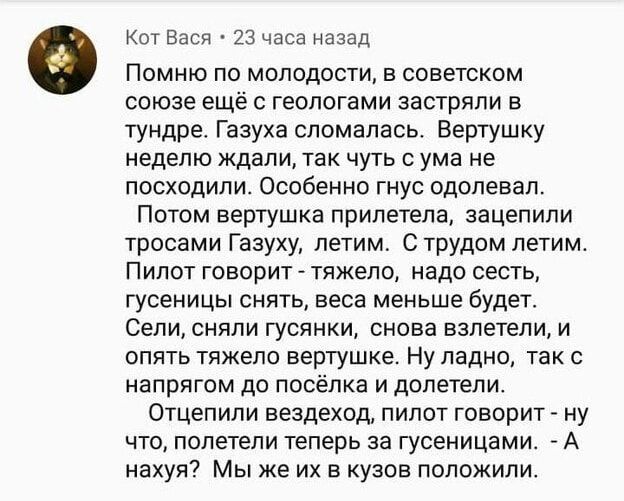 Кот Вася 23 часа назад Помню по молодости в советском союзе ещё с геологами застряли в тундре Газуха сломалась Вертушку неделю ждали так чуть с ума не посходили Особенно гнус одолевал Потом вертушка прилетела зацепили тросами Газуху летим С трудом летим Пилот говорит тяжело надо сесть гусеницы снять веса меньше будет Сели сняли гусянки снова взлете