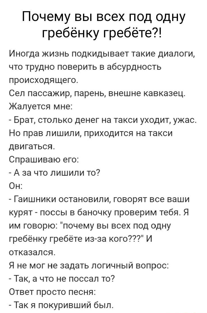 Почему вы всех под одну гребёнку гребёте Иногда жизнь подкидывает такие диалоги что трудно поверить в абсурдность происходящего Сел пассажир парень внешне кавказец Жалуется мне и Брат столько денег на такси уходит ужас Но прав лишили приходится на такси двигаться Спрашиваю его А за что лишили то Он Гаишники остановили говорят все ваши курят поссы в