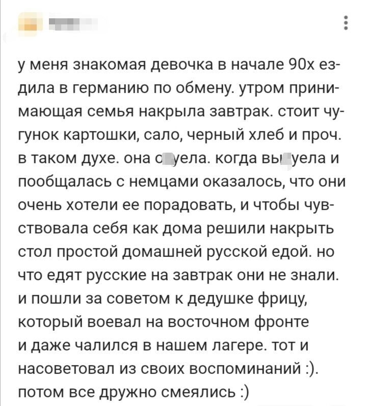 у меня знакомая девочка в начале 90х ез дила в германию по обмену утром прини мающая семья накрыла завтрак стоит чу гунок картошки сало черный хлеб и проч в таком духе она сшуела когда вылуела и пообщалась с немцами оказалось что они очень хотели ее порадовать и чтобы чув ствовала себя как дома решили накрыть стол простой домашней русской едой но ч