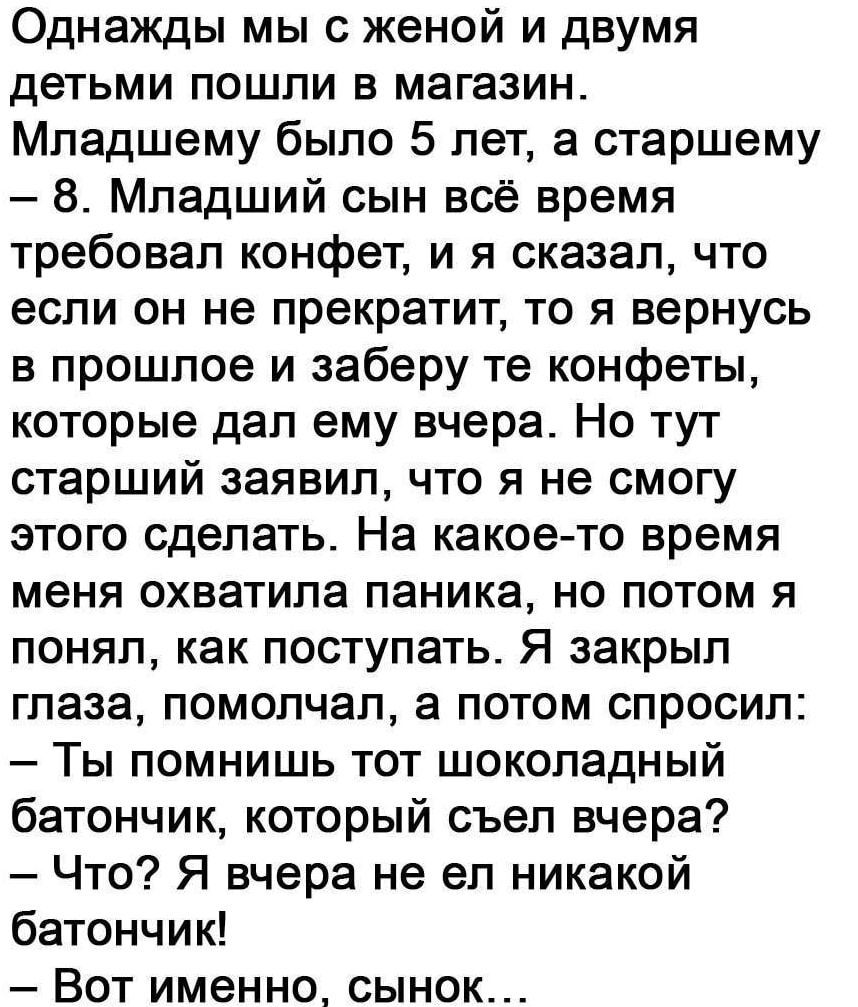 Однажды мы с женой и двумя детьми пошли в магазин Младшему было 5 лет а старшему 8 Младший сын всё время требовал конфет и я сказал что если он не прекратит то я вернусь в прошлое и заберу те конфеты которые дал ему вчера Но тут старший заявил что я не смогу этого сделать На какое то время меня охватила паника но потом я понял как поступать Я закры