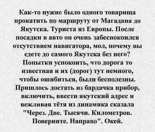 Как то нужно было одного товарища прокатить по маршруту от Магадана до Якутска Туриста из Европы После посадки в авто он очень забеспокоился отсутствием навигатора мол почему вы едете до самого Якутска без него Попытки успокоить что дорога то известная и их дорог тут немного чтобы ошибиться были бесполезны Пришлось достать из бардачка прибор включи