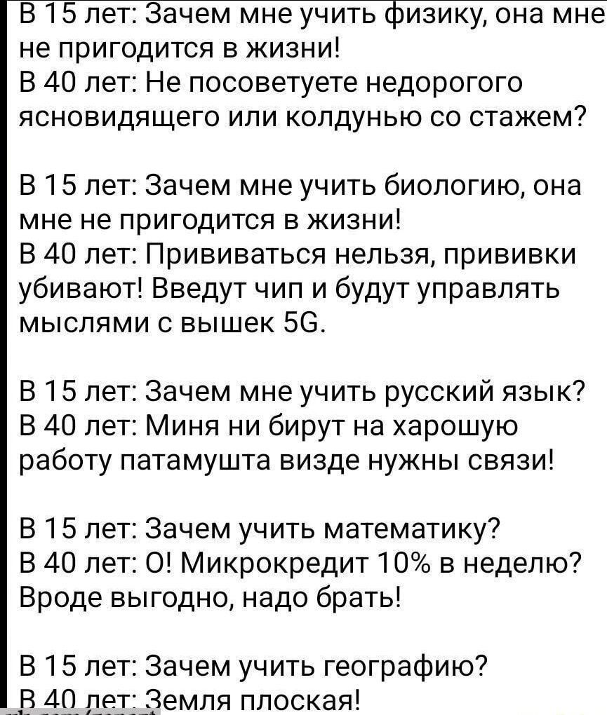 В 15 лет Зачем мне учить физику она мне не пригодится в жизни В 40 лет Не посоветуете недорогого ясновидящего или колдунью со стажем В 15 лет Зачем мне учить биологию она мне не пригодится в жизни В 40 лет Прививаться нельзя прививки убивают Введут чип и будут управлять мыслями с вышек 5С В 15 лет Зачем мне учить русский язык В 40 лет Миня ни бирут