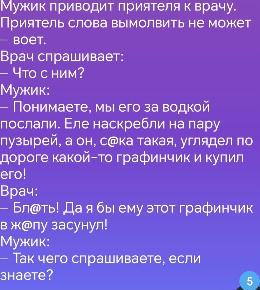 Мужик приводит приятеля к врачу Приятель слова вымолвить не может воет Врач спрашивает Что с ним Мужик Понимаете мы его за водкой послали Еле наскребли на пару пузырей а он ска такая углядел по дороге какой то графинчик и купил его Врач Блть Да я бы ему этот графинчик в жпу засунул Мужик Так чего спрашиваете если знаете