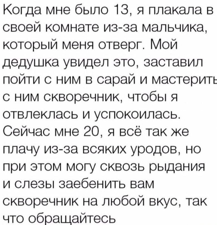 Когда мне было 13 я плакала в своей комнате из за мальчика который меня отверг Мой дедушка увидел это заставил пойти с ним в сарай и мастерить с ним скворечник чтобы я отвлеклась и успокоилась Сейчас мне 20 я всё так же плачу из за всяких уродов но при этом могу сквозь рыдания и слезы заебенить вам скворечник на любой вкус так что обращайтесь