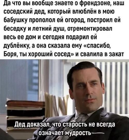 а что вы вообще знаете о Френдзоне наш соседский дед который влюблён в мою бабушку прополол ей огород построил ей беседку и летний душ отремонтировал весь ее дом и сегодня подарил ей дублёнку а она сказала ему спасибо Боря ты хорошии сосед и свалила в закат _ Дед доказап чтостарость не всегда ы ы означает мудрость