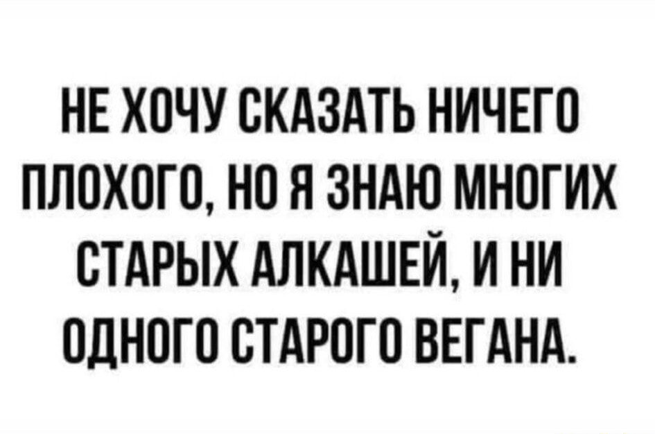 НЕ ХОЧУ СКАЗАТЬ НИЧЕГО ПЛОХОГО НО Я ЗНАЮ МНОГИХ СТАРЫХ АЛКАШЕЙ И НИ ОДНОГО СТАРОГО ВЕГАНА