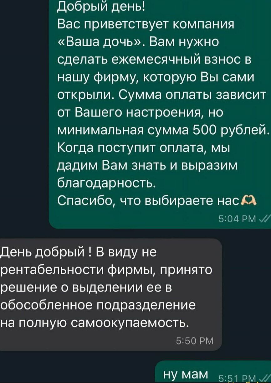 Добрый день Вас приветствует компания Ваша дочь Вам нужно сделать ежемесячный взнос в нашу фирму которую Вы сами открыли Сумма оплаты зависит от Вашего настроения но минимальная сумма 500 рублей Когда поступит оплата мы дадим Вам знать и выразим благодарность Спасибо что выбираете нас А 504 РМ 7 День добрый В виду не рентабельности фирмы принято ре