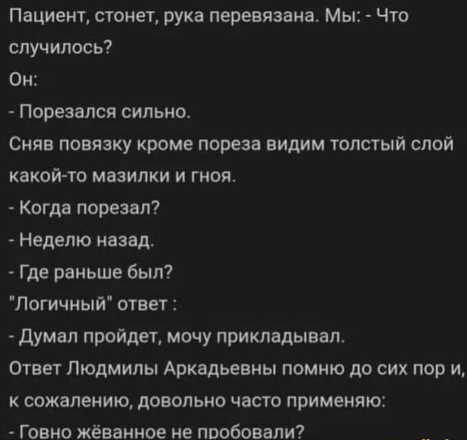 Пациент стонет рука перевязана Мы Что случилось Он Порезался сильно Сняв повязку кроме пореза видим толстый слой какой то мазилки и гноя Когда порезал Неделю назад Где раньше был Логичный ответ Думал пройдет мочу прикладывал Ответ Людмилы Аркадьевны помню до сих пор и к сожалению довольно часто применяю Говно жёванное не пробовали