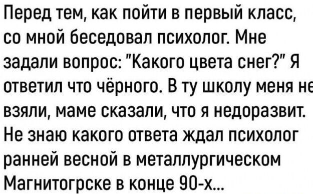 Перед тем как пойти в первый класс со мной беседовал психолог Мне задали вопрос Какого цвета снег Я ответил что чёрного В ту школу меня не взяли маме сказали что я недоразвит Не знаю какого ответа ждал психолог ранней весной в металлургическом Магнитогрске в конце 90 х