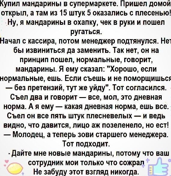 Купил мандарины в супермаркете Пришел домой открыл а там из 15 штук 5 оказались с плесенью Ну я мандарины в охапку чек в руки и пошел ругаться Начал с кассира потом менеджер подтянулся Не бы извиниться да заменить Так нет он на принцип пошел нормальные говорит мандарины Я ему сказал Хорошо если нормальные ешь Если съешь и не поморщишьс без претензи