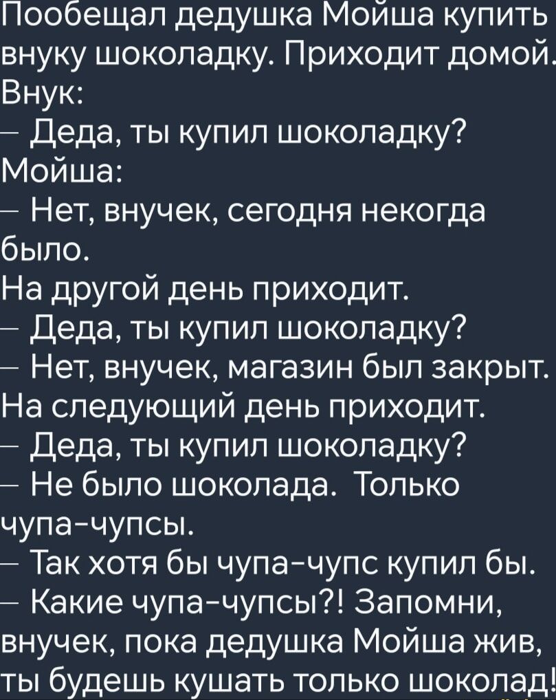 Пообещал дедушка Моийша купить внуку шоколадку Приходит домой Внук Деда ты купил шоколадку Мойша Нет внучек сегодня некогда было На другой день приходит Деда ты купил шоколадку Нет внучек магазин был закрыт На следующий день приходит Деда ты купил шоколадку Не было шоколада Только чупа чупсы Так хотя бы чупа чупс купил бы Какие чупа чупсы Запомни в