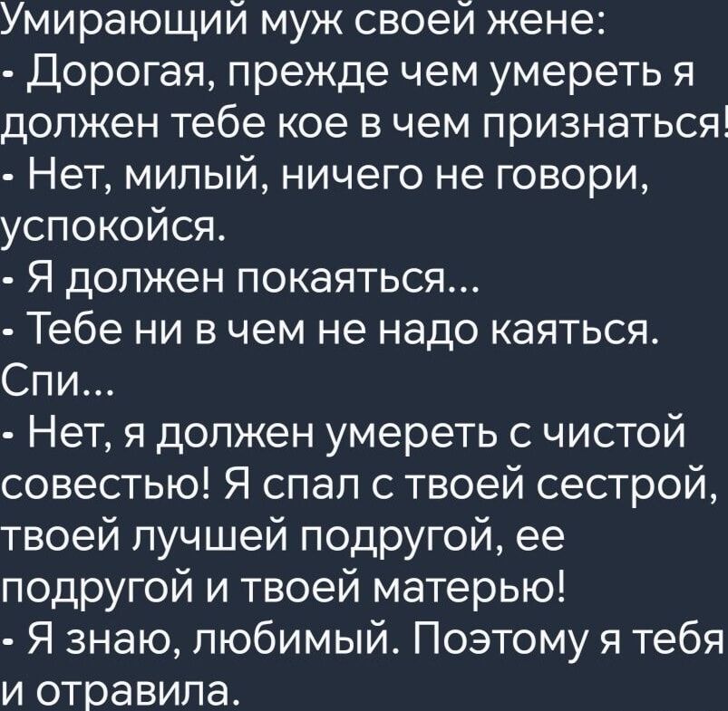 Умирающий муж своей жене Дорогая прежде чем умереть я должен тебе кое в чем признаться Нет милый ничего не говори успокойся Я должен покаяться Тебе ни в чем не надо каяться Спи Нет я должен умереть с чистой совестью Я спал с твоей сестрой твоей лучшей подругой ее подругой и твоей матерью Я знаю любимый Поэтому я тебя и отравила