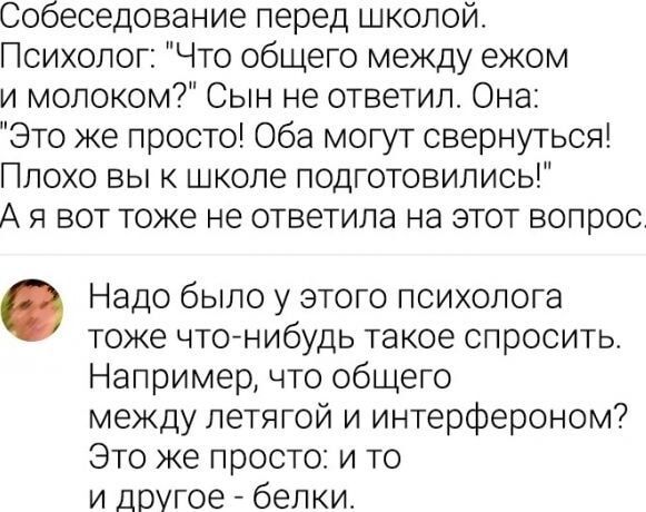 Собеседование перед школой Психолог Что общего между ежом и молоком Сын не ответил Она Это же просто Оба могут свернуться Плохо вы к школе подготовились Ая вот тоже не ответила на этот вопрос Надо было у этого психолога тоже что нибудь такое спросить Например что общего между летягой и интерфероном Это же просто и то и другое белки