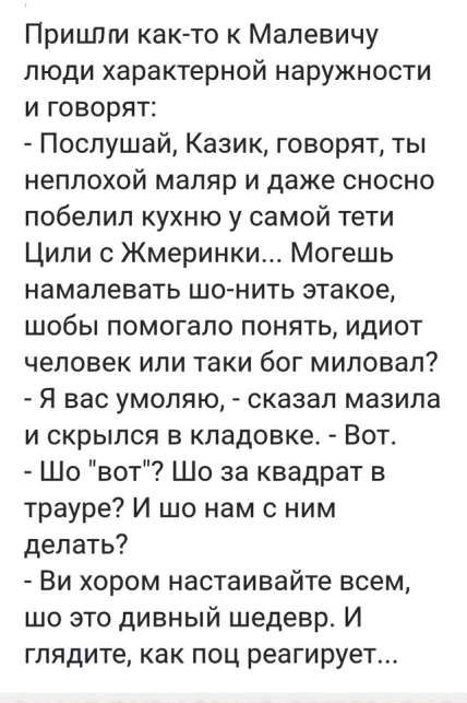 Пришии как то к Малевичу люди характерной наружности и говорят Послушай Казик говорят ты неплохой маляр и даже сносно побелил кухню у самой тети Цили с Жмеринки Могешь намалевать шо нить этакое шобы помогало понять идиот человек или таки бог миловал Я вас умоляю сказал мазила и скрылся в кладовке Вот Шо вот Шо за квадрат в трауре И шо нам с ним дел