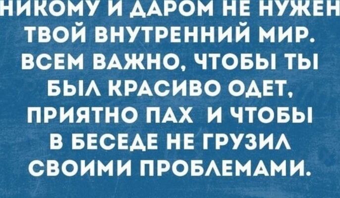 НИКОМУ И ДАРОМ НЕ НУЖЕН ТВОЙ ВНУТРЕННИЙ МИР ВСЕМ ВАЖНО ЧТОБЫ ТЫ БЫЛ КРАСИВО ОДЕТ ПРИЯТНО ПАХ И ЧТОБЫ В БЕСЕДЕ НЕ ГРУЗИЛ СВОИМИ ПРОБЛЕМАМИ