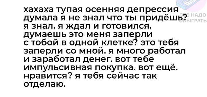 хахаха тупая осенняя депрессия думала я не знал что ты придёшь я знал я ждал и готовился думаешь это меня заперли стобой в одной клетке это тебя заперли со мной я много работал и заработал денег вот те импульсивная покупка вот ещё нравится я тебя сейчас так отделаю