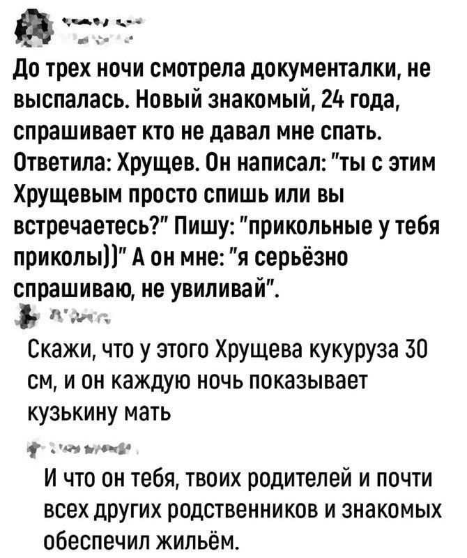 а эна н До трех ночи смотрела документалки не выспалась Новый знакомый 24 года спрашивает кто не давал мне спать Ответила Хрущев Он написал ты с этим Хрущевым просто спишь или вы встречаетесь Пишу прикольные у тебя приколы А он мне я серьёзно спрашиваю не увиливай ааяс Скажи что у этого Хрущева кукуруза 30 см и он каждую ночь показывает кузькину ма