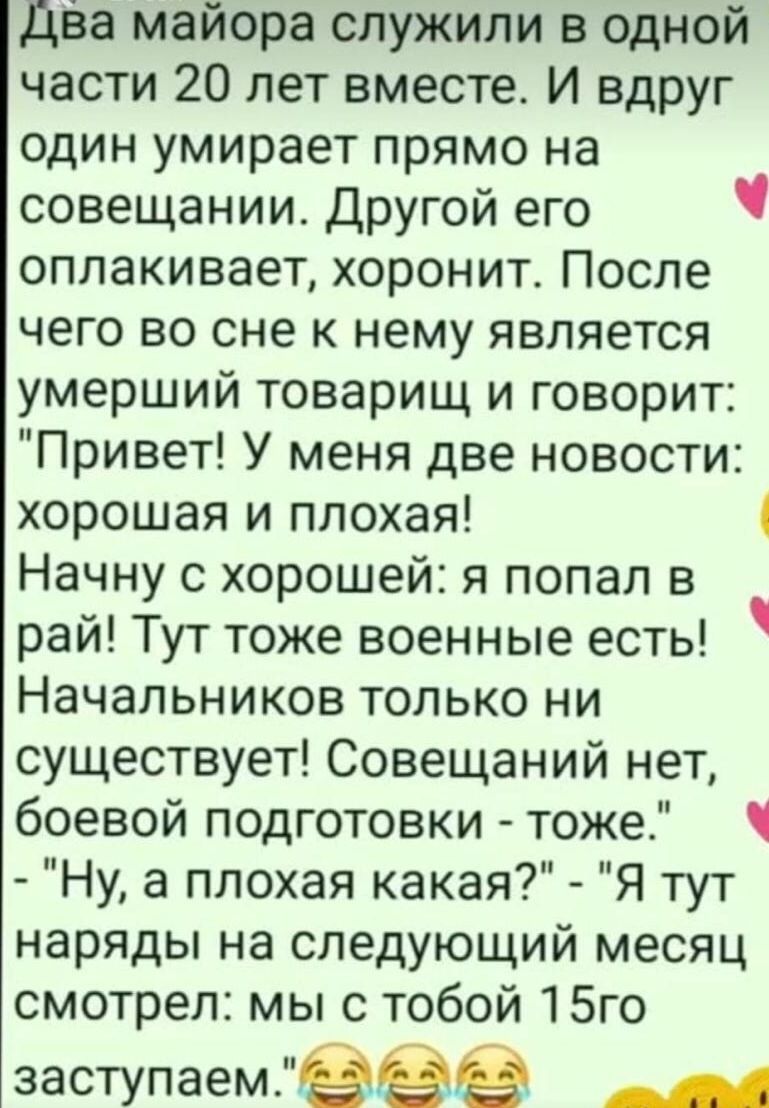 Два майора служили в одной части 20 лет вместе И вдруг один умирает прямо на совещании Другой его ч оплакивает хоронит После чего во сне к нему является умерший товарищ и говорит Привет У меня две новости хорошая и плохая Начну с хорошей я попал в рай Тут тоже военные есть Начальников только ни существует Совещаний нет боевой подготовки тоже Ну а п