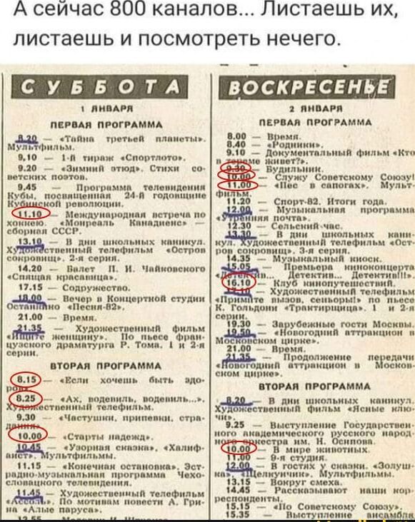 А сейчас 800 каналов Листаешь их листаешь и посмотреть нечего СУББОТА 1 ЯНВАР ПЕРВАЯ ПРОГРАММА этюд Стихи о мма телевидения Заа подожщаине Международная встреча пО Монреаль Канадиемоя на УМ ащр чер 9 авля эачень выть мо За ЧАлые парусан ВОСКРЕСЕНЬЕ а АНВАРЯ ПЕРВАЯ ПРОГРАММА ш_ офильм эКг Вудильним 5 мужуСоветскому Союзу Ч8а а саноныа МуЛЬй подрамыя