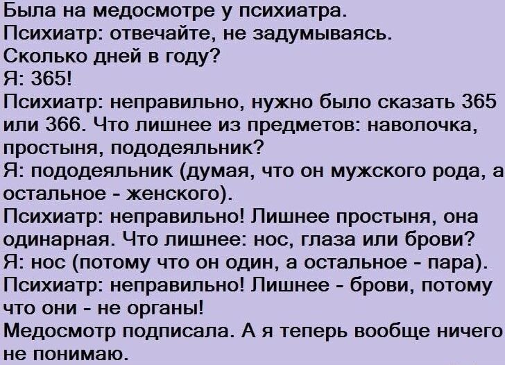 Была на медосмотре у психиатра Психиатр отвечайте не задумываясь Сколько дней в году Я 365 Психиатр неправильно нужно было сказать 365 или 366 Что лишнее из предметов наволочка простыня пододеяльник Я пододеяльник думая что он мужского рода а остальное женского Психиатр неправильно Лишнее простыня она одинарная Что лишнее нос глаза или брови Я нос 