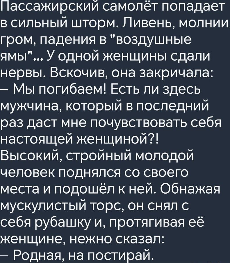 Пассажирский самолёт попадает в сильный шторм Ливень молнии гром падения в воздушные ямы У одной женщины сдали нервы Вскочив она закричала Мы погибаем Есть ли здесь мужчина который в последний раз даст мне почувствовать себя настоящей женщиной Высокий стройный молодой человек поднялся со своего места и подошёл к ней Обнажая мускулистый торс он снял