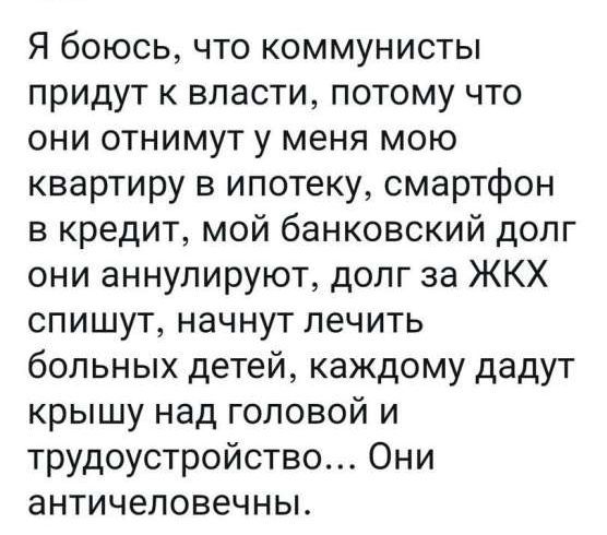 Я боюсь что коммунисты придут к власти потому что они отнимут у меня мою квартиру в ипотеку смартфон в кредит мой банковский долг они аннулируют долг за ЖКХ спишут начнут лечить больных детей каждому дадут крышу над головой и трудоустройство Они античеловечны