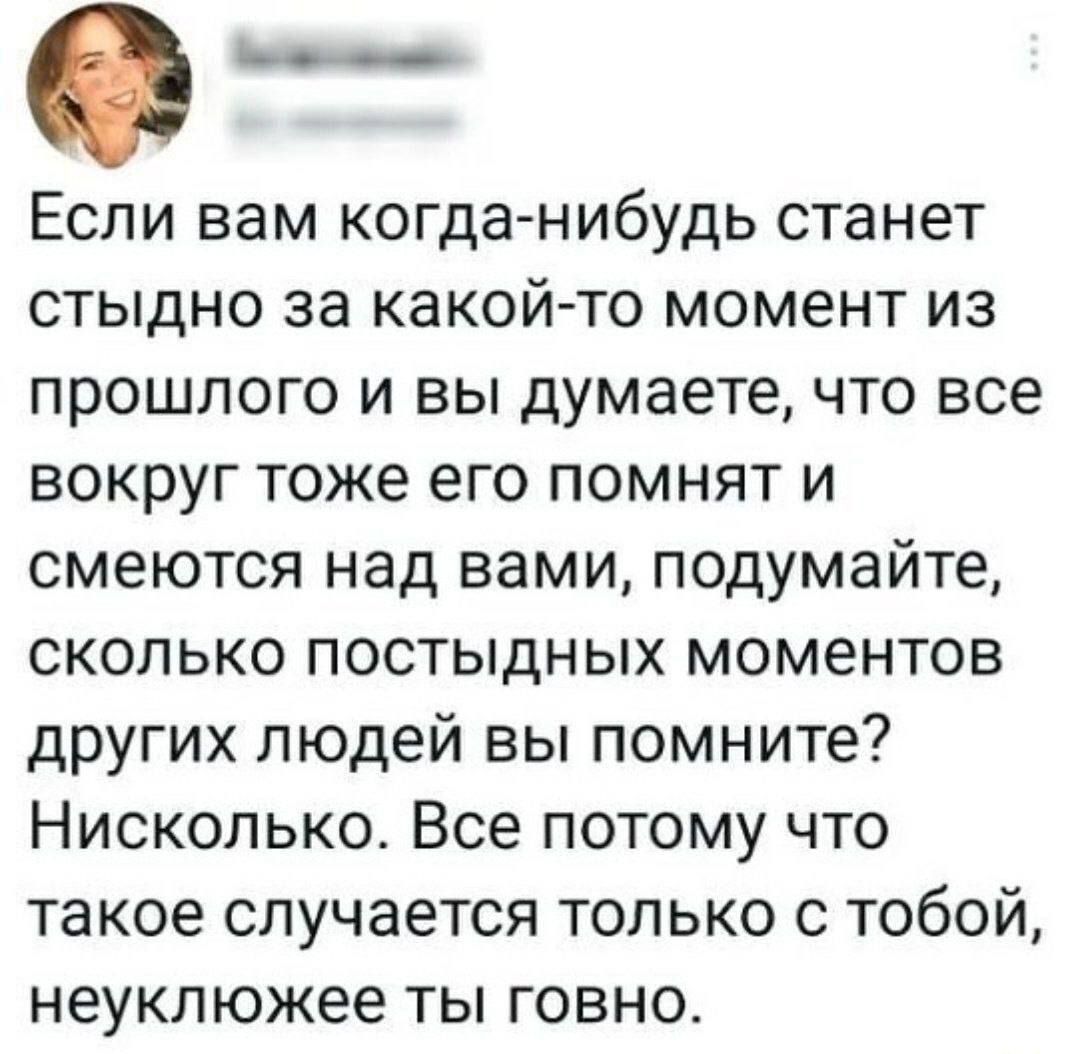 0 Если вам когда нибудь станет стыдно за какой то момент из прошлого и вы думаете что все вокруг тоже его помнят и смеются над вами подумайте сколько постыдных моментов других людей вы помните Нисколько Все потому что такое случается только с тобой неуклюжее ты говно