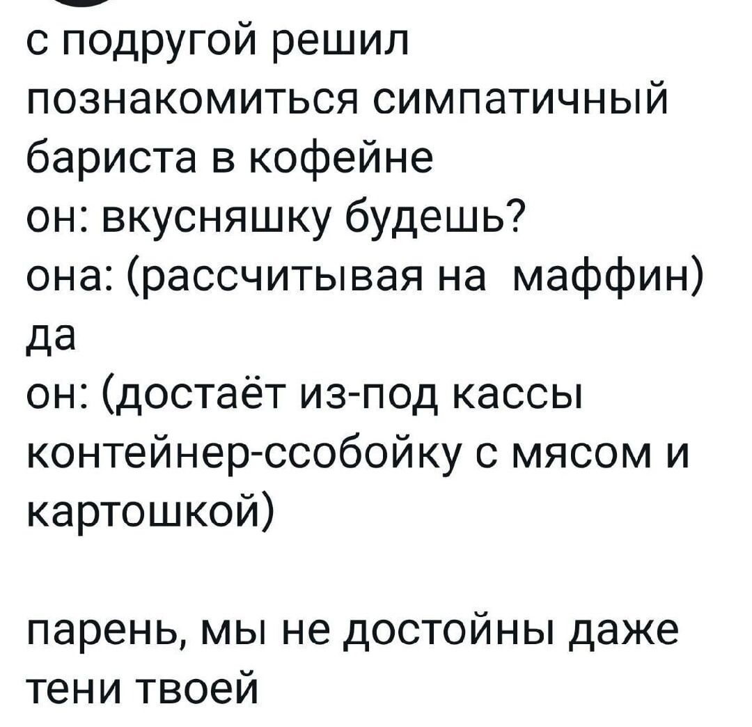 с подругой решил познакомиться симпатичный бариста в кофейне он вкусняшку будешь она рассчитывая на маффин да он достаёт из под кассы контейнер ссобойку с мясом и картошкой парень мы не достойны даже тени твоей