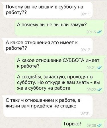 Почему вы не вышли в субботу на работу А почему вы не вышли замуж А какое отношения это имеет к работе А какое отношение СУББОТА имеет к работе М А свадьбы зачастую проходят в субботу Но откуда ж вам знать вы же в субботу на работе м С таким отношением к работе в жизни вам ПрИДЁТСЯ не сладко Горько М