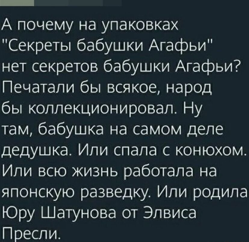 А почему на упаковках Секреты бабушки Агафьи нет секретов бабушки Агафьи Печатали бы всякое народ бы коллекционировал Ну там бабушка на самом деле дедушка Или спала с конюхом Или всю жизнь работала на японскую разведку Или родила Юру Шатунова от Элвиса Пресли