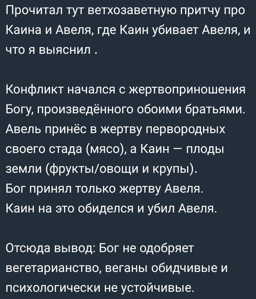 Прочитал тут ветхозаветную притчу про Каина и Авеля где Каин убивает Авеля и что я выяснил Конфликт начался с жертвоприношения Богу произведённого обоими братьями Авель принёс в жертву первородных своего стада мясо а Каин плоды земли фруктыовощи и крупы Бог принял только жертву Авеля Каин на это обиделся и убил Авеля Отсюда вывод Бог не одобряет ве