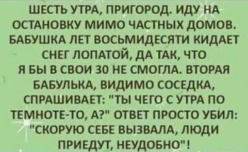 ШЕСТЬ УТРА ПРИГОРОД ИДУ НА ОСТАНОВКУ МИМО ЧАСТНЫХ ДОМОВ БАБУШКА ЛЕТ ВОСЬМИДЕСЯТИ КИДАЕТ СНЕГ ЛОПАТОЙ ДА ТАК ЧТО Я БЫ В СВОИ 30 НЕ СМОГЛА ВТОРАЯ БАБУЛЬКА ВИДИМО СОСЕДКА СПРАШИВАЕТ ТЫ ЧЕГО С УТРА ПО ТЕМНОТЕ ТО А ОТВЕТ ПРОСТО УБИЛ СКОРУЮ СЕБЕ ВЫЗВАЛА ЛЮДИ ПРИЕДУТ НЕУДОБНО