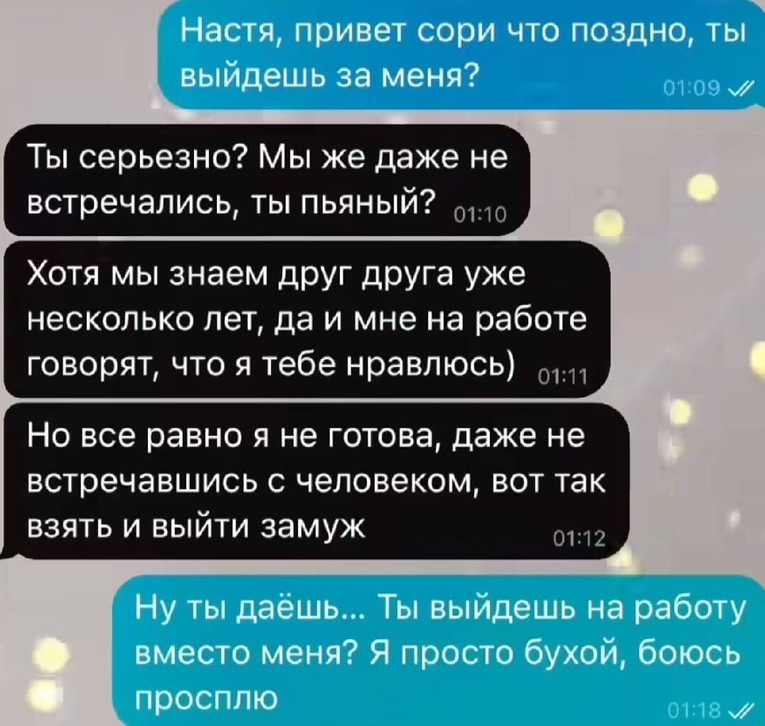 Ь Настя привет сори что поздно ты выйдешь за меня Ты серьезно Мы же даже не встречались ты пьяный Хотя мы знаем друг друга уже несколько лет да и мне на работе говорят что я тебе нравлюсь Но все равно я не готова даже не встречавшись с человеком вот так взять и выйти замуж о32 Ну ты даёшь Ты выйдешь на работу вместо меня Я просто бухой боюсь проспл