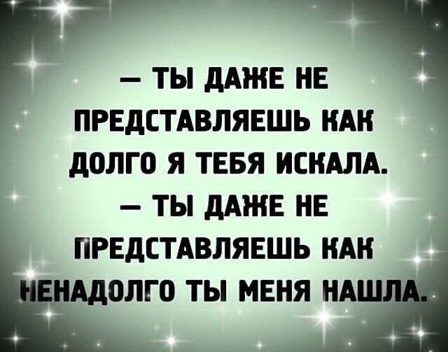 Га ТЫ ДАЖЕ НЕ ПРЕДСТАВЛЯЕШЬ КАК ДОЛГО Я ТЕБЯ ИСКАЛА ТЫ ДАЖЕ НЕ ПРЕДСТАВЛЯЕШЬ КАК ОЛГО ТЫ МЕНЯ НА