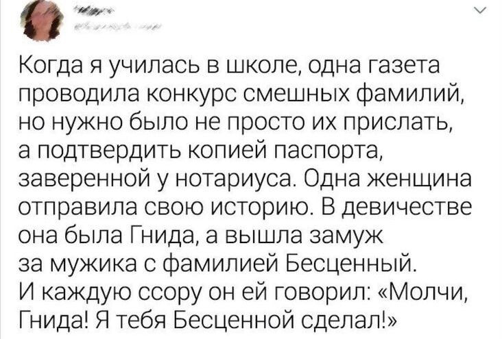 Когда я училась в школе одна газета проводила конкурс смешных фамилий но нужно было не просто их прислать а подтвердить копией паспорта заверенной у нотариуса Одна женщина отправила свою историю В девичестве она была Гнида а вышла замуж за мужика с фамилией Бесценный И каждую ссору он ей говорил Молчи Гнида Я тебя Бесценной сделал