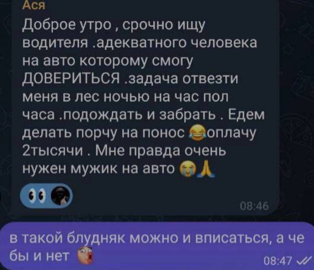 Ася Доброе утро срочно ищу водителя адекватного человека на авто которому смогу ДОВЕРИТЬСЯ задача отвезти меня в лес ночью на час пол часа подождать и забрать Едем делать порчу на понос оплачу 2тысячи Мне правда очень нужен мужик на авто Ф в такой блудняк можно и вписаться а че бы и нет 0847