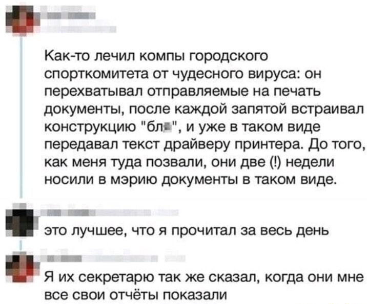 Как то лечил компы городского спорткомитета от чудесного вируса он перехватывал отправляемые на печать документы после каждой запятой встраивал конструкцию бля и уже в таком виде передавал текст драйверу принтера До того как меня туда позвали они две недели носили в мэрию документы в таком виде са это лучшее что я прочитал за весь день Я их секрета