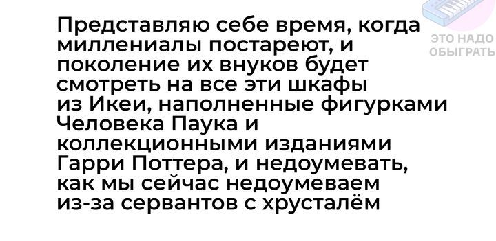 Представляю себе время когда миллениалы постареют и поколение их внуков будет смотреть на все Эти шкафы из Икеи наполненные фигурками Человека Паука и коллекционными изданиями Гарри Поттера и недоумевать как мы сейчас недоумеваем из за сервантов с хрусталём