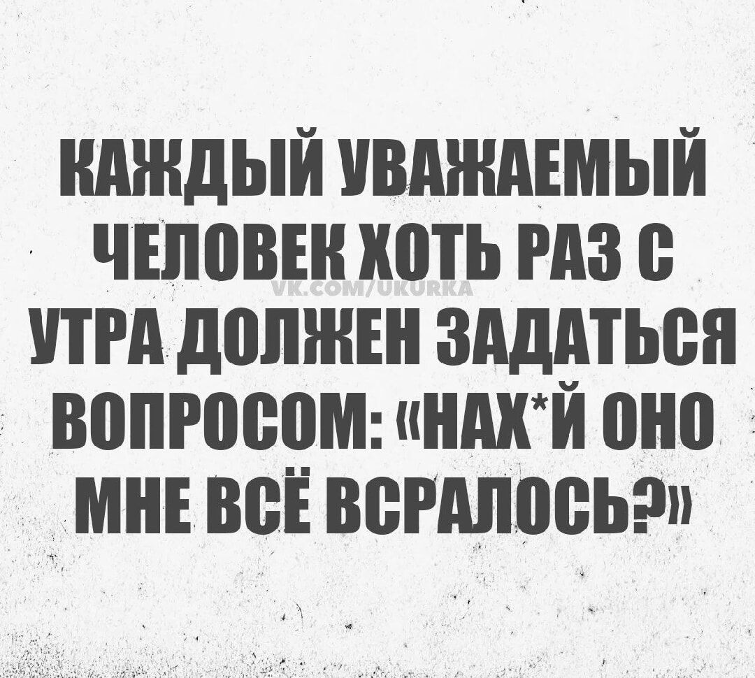 КАЖДЫЙ УВАЖАЕМЫЙ ЧЕЛОВЕК ХОТЬ РАЗ С УТРА ДОЛЖЕН ЗАДАТЬСЯ ВОПРОСОМ НАХЙ ОНО МНЕ ВСЁ ВСРАЛОСЬ2