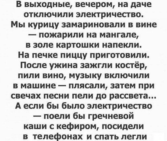 В выходные вечером на даче отключили электричество Мы курицу замариновали в вине пожарили на мангале в золе картошки напекли На печке пиццу приготовили После ужина зажгли костёр пили вино музыку включили в машине плясали затем при свечах песни пели до рассвета Аесли бы было электричество поели бы гречневой каши с кефиром посидели в телефонах и спат