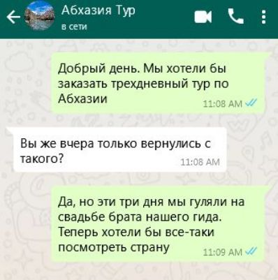 Добрый день Мы хотели бы заказать трехдневный тур по Абхазии 1108 АМ Вы же вчера только вернулись с такого 108 А Да но эти три дня мы гуляли на свадьбе брата нашего гида Теперь хотели бы все таки посмотреть страну 1309 АМ
