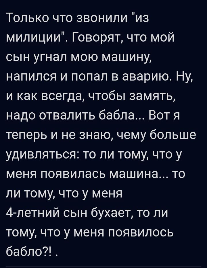 Только что звонили из милиции Говорят что мой сын угнал мою машину напился и попал в аварию Ну и как всегда чтобы замять надо отвалить бабла Вот я теперь и не знаю чему больше удивляться то ли тому что у меня появилась машина то ли тому что у меня А летний сын бухает то ли тому что у меня появилось бабло