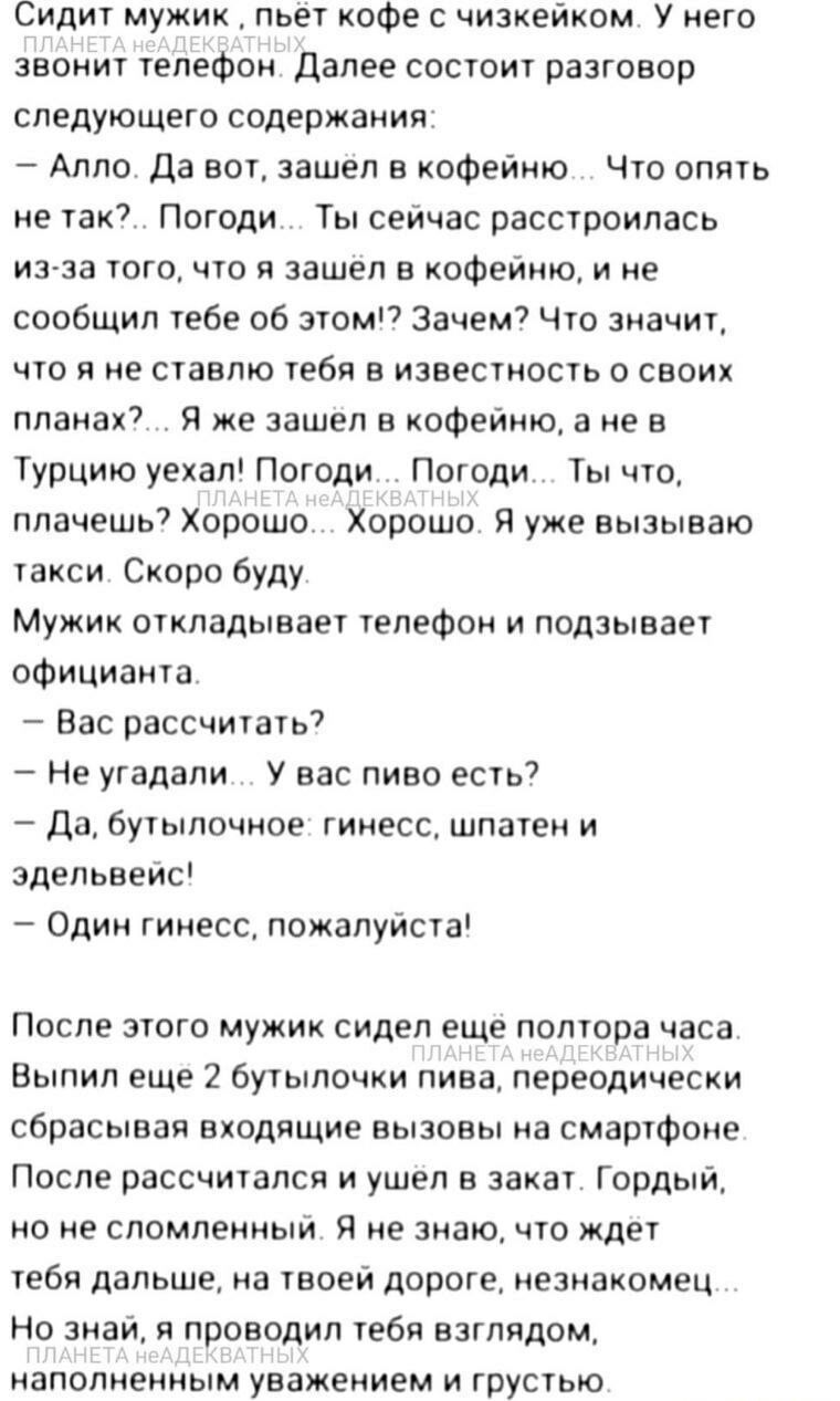 Сидит мужик пьет кофе с чизкейком У него звонит телефон Далее состоит разговор следующего содержания Алло Да вот зашел в кофейню Что опять не так Погоди Ты сейчас расстроилась из за того что я зашёл в кофейню и не сообщил тебе об этом Зачем Что значит что я не ставлю тебя в известность о СВОИХ планах Я же зашел в кофейню а не в Турцию уехал Погоди 