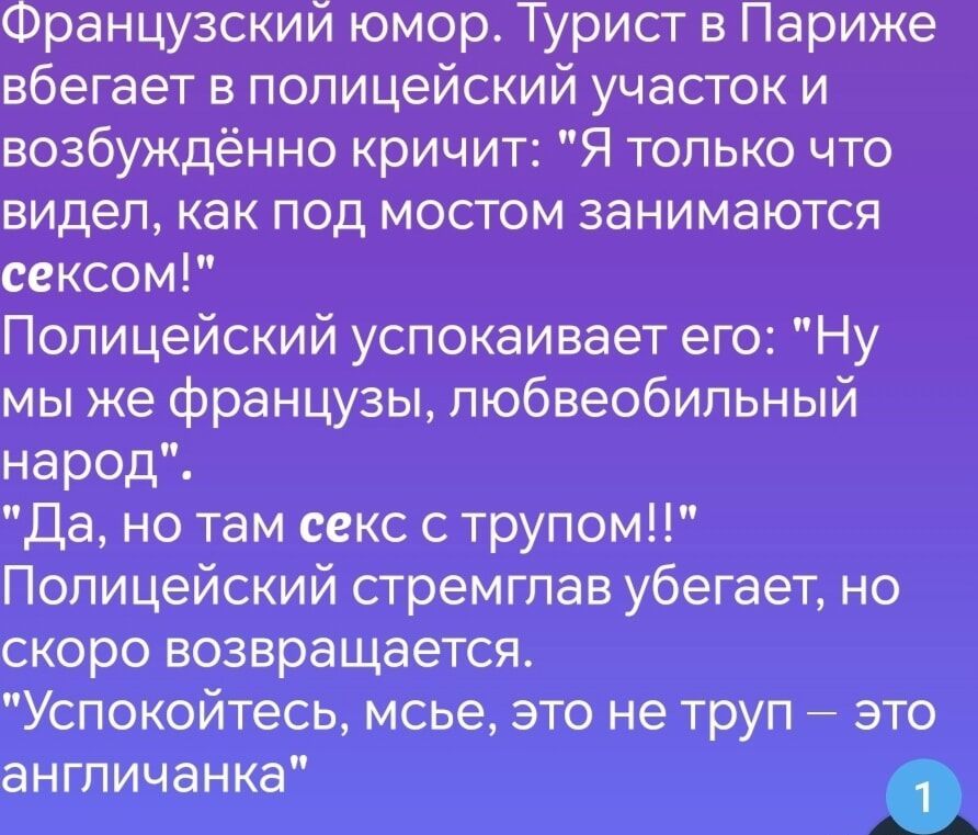 Французский юмор Турист в Париже вбегает в полицейский участок и возбуждённо кричит Я только что видел как под мостом занимаются сексом Полицейский успокаивает его Ну мы же французы любвеобильный народ Да но там секс с трупом Полицейский стремглав убегает но скоро возвращается Успокойтесь мсье это не труп это англичанка