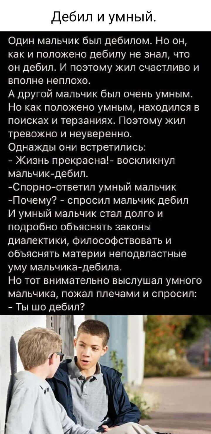 Один мальчик был дебилом Но он как и положено дебилу не знал что он дебил И поэтому жил счастливо и вполне неплохо А другой мальчик был очень умным Но как положено умным находился в поисках и терзаниях Поэтому жил тревожно и неуверенно Однажды они встретились Жизнь прекрасна воскликнул мальчик дебил Спорно ответил умный мальчик Почему спросил мальч