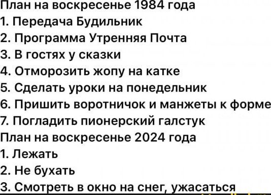 План на воскресенье 1954 года 1 Передача Будильник 2 Программа Утренняя Почта З В гостях у сказки 4 Отморозить жопу на катке 5 Сделать уроки на понедельник 6 Пришить воротничок и манжеты к форме 7 Погладить пионерский галстук План на воскресенье 2024 года 1 Лежать 2 Не бухать 3 Смотреть в окно на снег ужасаться