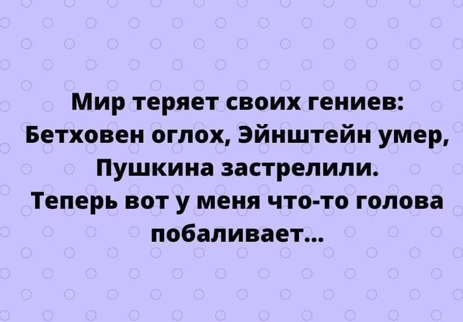 Мир теряет своих гениев Бетховен оглох Эйнштейн умер Пушкина застрелили Теперь вот у меня что то голова побаливает