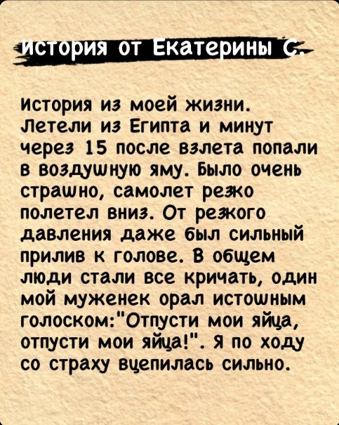 1 от Екатерины С История из моей жизни Летели из Египта и минут через 15 после взлета попали в воздушную яму Было очень страшно самолет резко полетел вниз От резкого давления даже был сильный прилив к голове В общем люди стали все кричать один мой муженек орал истошным голоскомОтпусти мои яйца отпусти мои яйца Я по ходу со страху вцепилась сильно