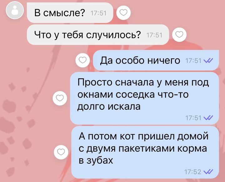 В смысле Что у тебя случилось Да особо ничего м Просто сначала у меня под окнами соседка что то долго искала А потом кот пришел домой сдвумя пакетиками корма в зубах м